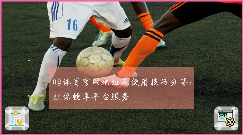 ng体育官网地址及使用技巧分享，让你畅享平台服务