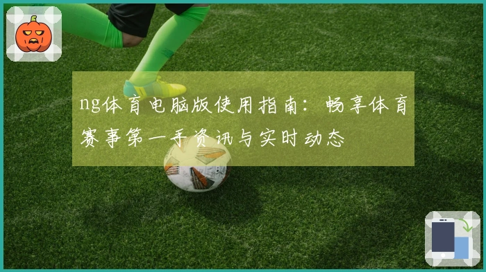 ng体育电脑版使用指南：畅享体育赛事第一手资讯与实时动态